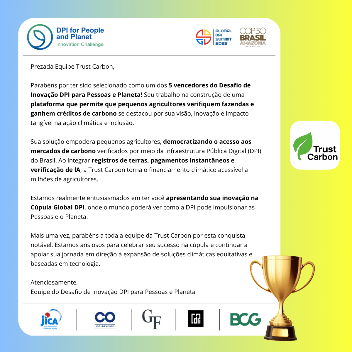 Certificado Oficial dos Vencedores do DPI for People and Planet Innovation Challenge 2025 para a Trust Carbon. O certificado diz: Prezada Equipe Trust Carbon, Parabéns por serem selecionados como um dos 5 vencedores do DPI for People and Planet Innovation Challenge! Seu trabalho na construção de uma plataforma que permite que pequenos agricultores verifiquem fazendas e ganhem créditos de carbono se destacou por sua visão, inovação e impacto tangível na ação climática e inclusão. Sua solução capacita pequenos proprietários ao democratizar o acesso a mercados de carbono verificados através da Infraestrutura Pública Digital (DPI) do Brasil. Ao integrar registros de terras, pagamentos instantâneos e verificação por IA, a Trust Carbon torna o financiamento climático acessível a milhões de agricultores. Estamos verdadeiramente empolgados em tê-los apresentando sua inovação na Cúpula Global de DPI, onde o mundo poderá ver como a DPI pode beneficiar tanto as Pessoas quanto o Planeta. Mais uma vez, parabéns a toda a equipe Trust Carbon por esta conquista notável. Esperamos celebrar seu sucesso na cúpula e continuar apoiando sua jornada em direção a soluções climáticas equitativas e baseadas em tecnologia. Cordialmente, Equipe do DPI for People and Planet Innovation Challenge