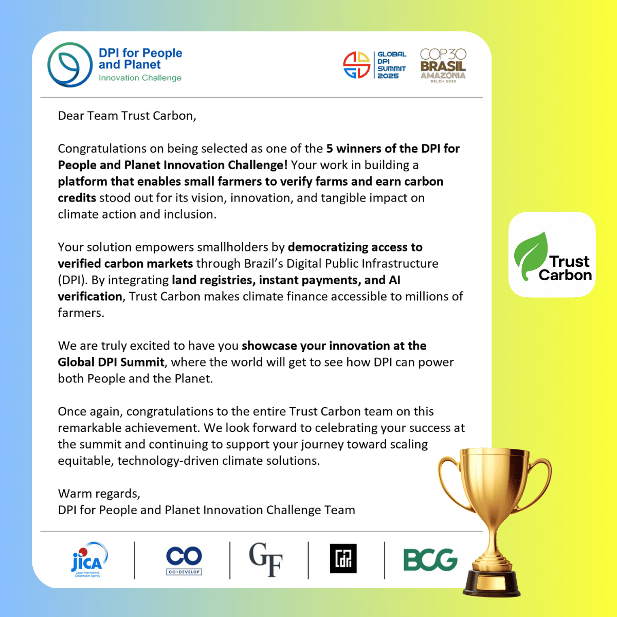 Official DPI for People and Planet Innovation Challenge 2025 Winners Certificate for Trust Carbon. The certificate reads: Dear Team Trust Carbon, Congratulations on being selected as one of the 5 winners of the DPI for People and Planet Innovation Challenge! Your work in building a platform that enables small farmers to verify farms and earn carbon credits stood out for its vision, innovation, and tangible impact on climate action and inclusion. Your solution empowers smallholders by democratizing access to verified carbon markets through Brazil's Digital Public Infrastructure (DPI). By integrating land registries, instant payments, and AI verification, Trust Carbon makes climate finance accessible to millions of farmers. We are truly excited to have you showcase your innovation at the Global DPI Summit, where the world will get to see how DPI can power both People and the Planet. Once again, congratulations to the entire Trust Carbon team on this remarkable achievement. We look forward to celebrating your success at the summit and continuing to support your journey toward scaling equitable, technology-driven climate solutions. Warm regards, DPI for People and Planet Innovation Challenge team